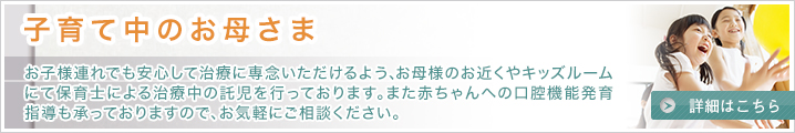 子育て中のお母さま：お子様連れでも安心して治療に専念いただけるよう、お母様のお近くやキッズルームにて保育士による治療中の託児を行っております。また赤ちゃんへの口腔機能発育指導も承っておりますので、お気軽にご相談ください。