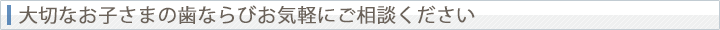 大切なお子さまの歯ならびお気軽にご相談ください